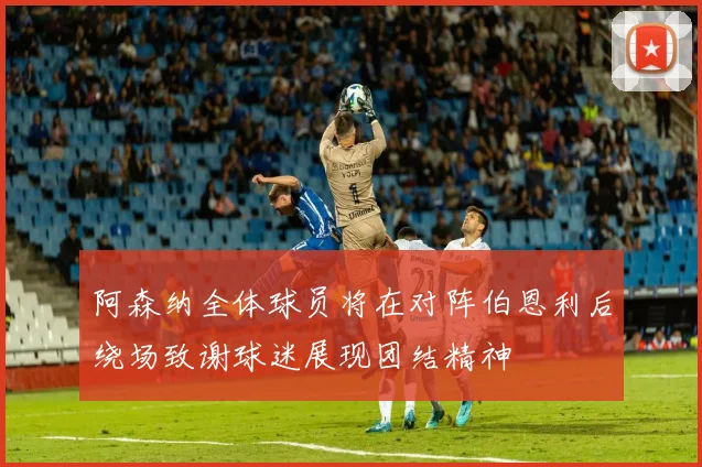 阿森纳全体球员将在对阵伯恩利后绕场致谢球迷展现团结精神