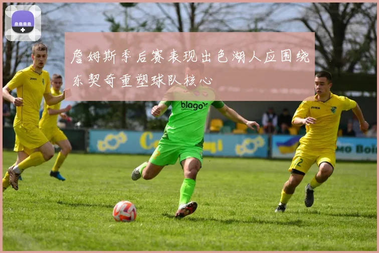 詹姆斯季后赛表现出色湖人应围绕东契奇重塑球队核心