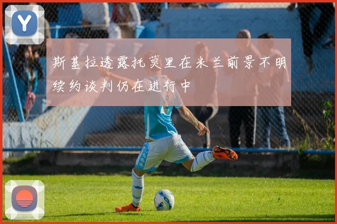 斯基拉透露托莫里在米兰前景不明续约谈判仍在进行中