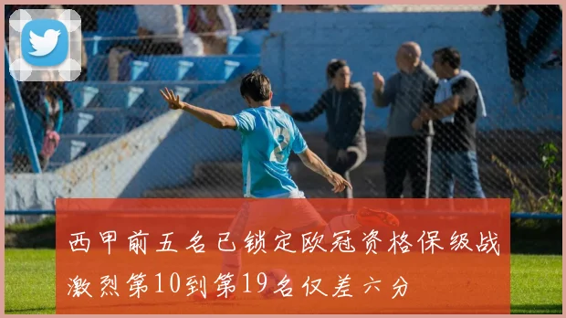 西甲前五名已锁定欧冠资格保级战激烈第10到第19名仅差六分