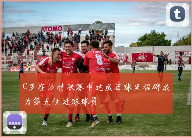C罗在沙特联赛中达成百球里程碑成为第五位进球球员