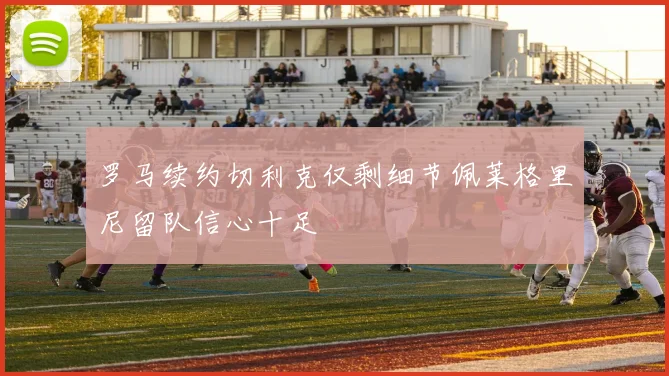 罗马续约切利克仅剩细节佩莱格里尼留队信心十足