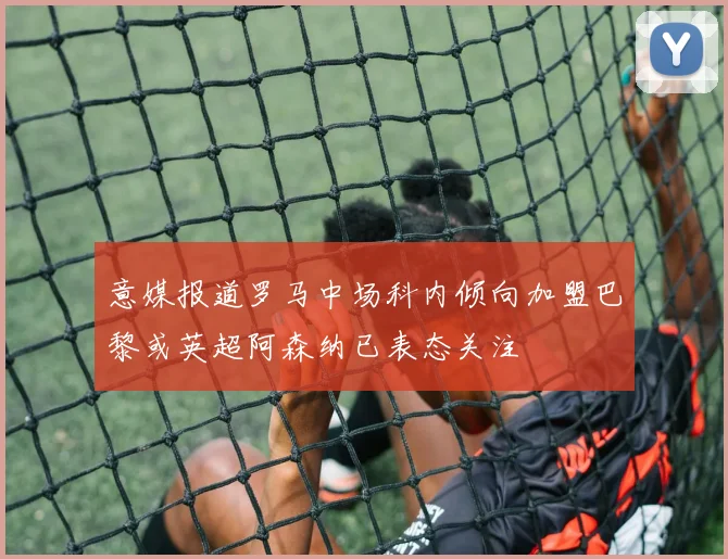 意媒报道罗马中场科内倾向加盟巴黎或英超阿森纳已表态关注