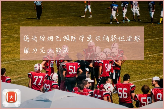 德尚称姆巴佩防守意识稍弱但进球能力无人能及