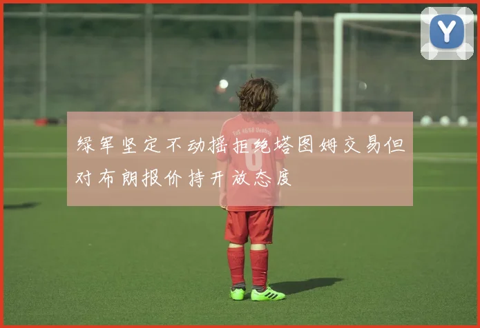 绿军坚定不动摇拒绝塔图姆交易但对布朗报价持开放态度