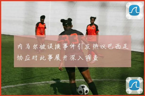 内马尔被误换事件引发热议巴西足协应对此事展开深入调查