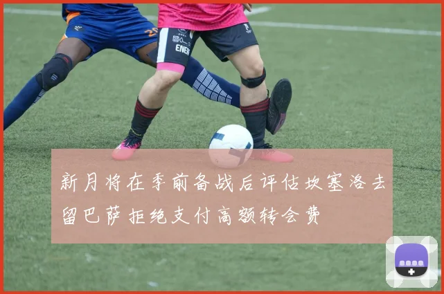 新月将在季前备战后评估坎塞洛去留巴萨拒绝支付高额转会费