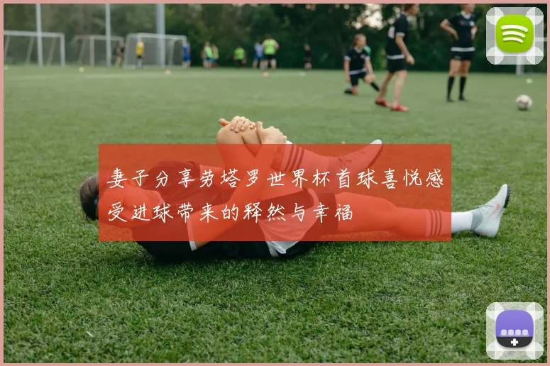 妻子分享劳塔罗世界杯首球喜悦感受进球带来的释然与幸福